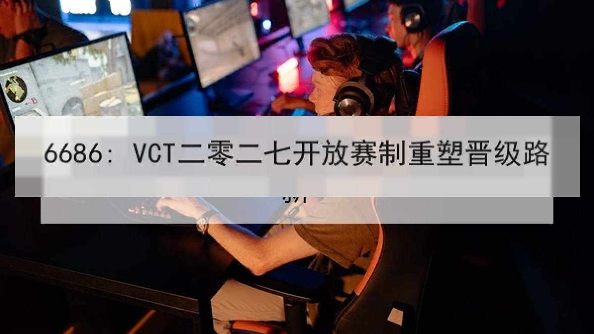 6686: VCT二零二七开放赛制重塑晋级路